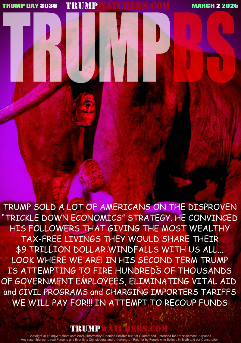TRUMP SOLD A LOT OF AMERICANS ON THE DISPROVEN
“TRICKLE DOWN ECONOMICS” STRATEGY. HE CONVINCED
HIS FOLLOWERS THAT GIVING THE MOST WEALTHY
TAX-FREE LIVINGS AND THEY WOULD SHARE THEIR
$9 TRILLION DOLLAR WINDFALLS WITH US ALL...
LOOK WHERE WE ARE! IN HIS SECOND TERM TRUMP
IS ATTEMPTING TO FIRE HUNDREDS OF THOUSANDS
OF GOVERNMENT EMPLOYEES AND CHARGING TRADE
PARTNERS TARIFFS IN ATTEMPT TO RECOUP FUNDS